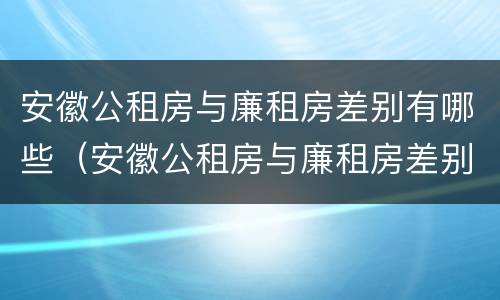 安徽公租房与廉租房差别有哪些（安徽公租房与廉租房差别有哪些地方）