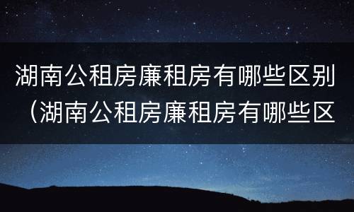 湖南公租房廉租房有哪些区别（湖南公租房廉租房有哪些区别呢）
