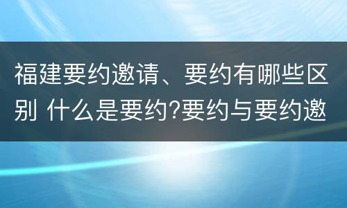 福建要约邀请、要约有哪些区别 什么是要约?要约与要约邀请有什么区别