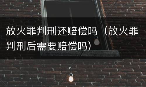 放火罪判刑还赔偿吗（放火罪判刑后需要赔偿吗）