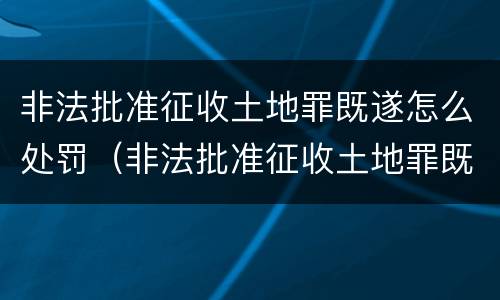 非法批准征收土地罪既遂怎么处罚（非法批准征收土地罪既遂怎么处罚金）