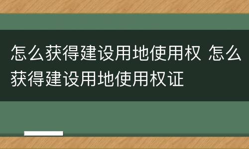 怎么获得建设用地使用权 怎么获得建设用地使用权证