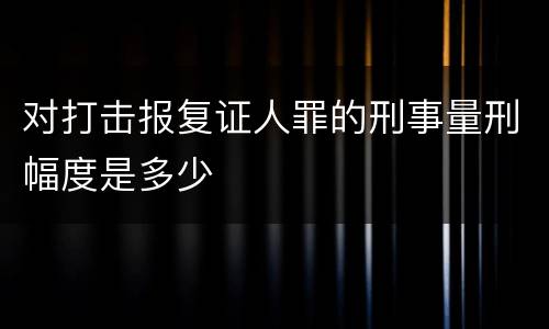 对打击报复证人罪的刑事量刑幅度是多少