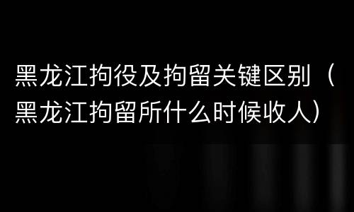 黑龙江拘役及拘留关键区别（黑龙江拘留所什么时候收人）