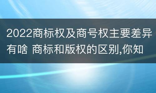 2022商标权及商号权主要差异有啥 商标和版权的区别,你知道多少?