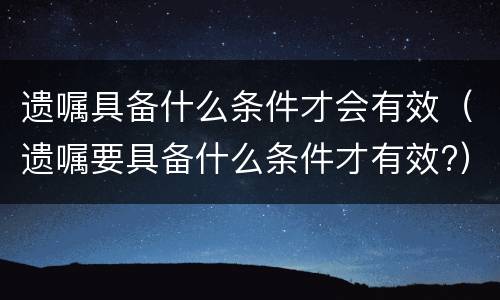 遗嘱具备什么条件才会有效（遗嘱要具备什么条件才有效?）