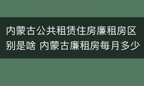 内蒙古公共租赁住房廉租房区别是啥 内蒙古廉租房每月多少钱
