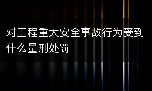 对工程重大安全事故行为受到什么量刑处罚