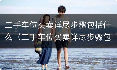 二手车位买卖详尽步骤包括什么（二手车位买卖详尽步骤包括什么）