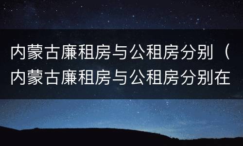 内蒙古廉租房与公租房分别（内蒙古廉租房与公租房分别在哪）