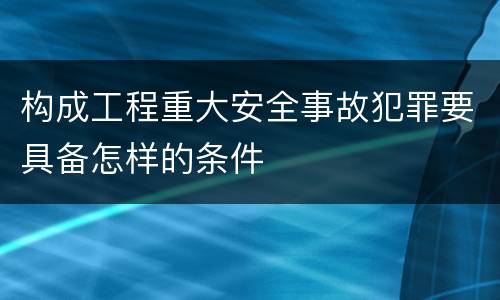 构成工程重大安全事故犯罪要具备怎样的条件