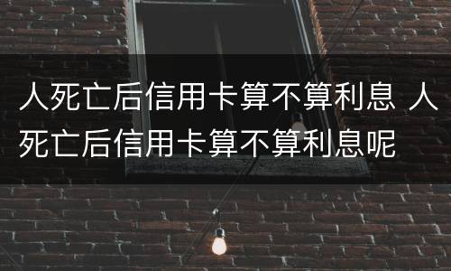 人死亡后信用卡算不算利息 人死亡后信用卡算不算利息呢