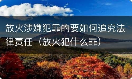 放火涉嫌犯罪的要如何追究法律责任（放火犯什么罪）
