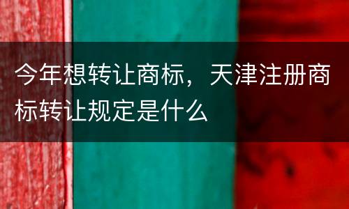 今年想转让商标，天津注册商标转让规定是什么