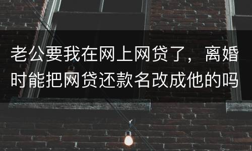 老公要我在网上网贷了，离婚时能把网贷还款名改成他的吗