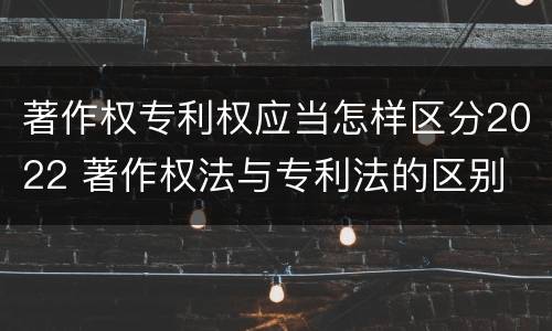 著作权专利权应当怎样区分2022 著作权法与专利法的区别