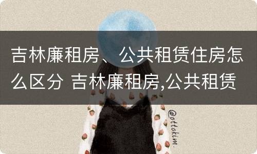 吉林廉租房、公共租赁住房怎么区分 吉林廉租房,公共租赁住房怎么区分的