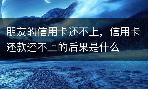 朋友的信用卡还不上，信用卡还款还不上的后果是什么