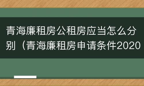 青海廉租房公租房应当怎么分别（青海廉租房申请条件2020）