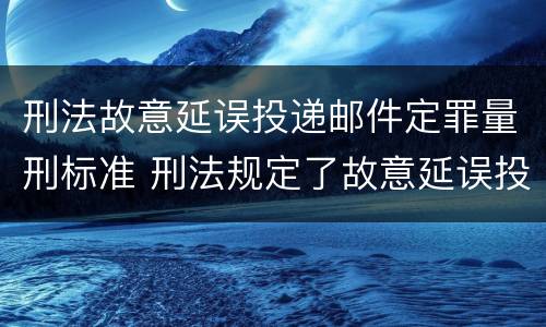 刑法故意延误投递邮件定罪量刑标准 刑法规定了故意延误投递邮件罪