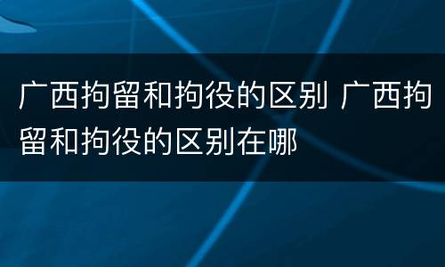 广西拘留和拘役的区别 广西拘留和拘役的区别在哪