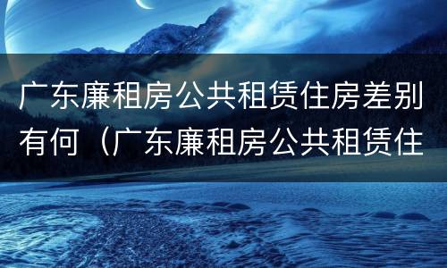 广东廉租房公共租赁住房差别有何（广东廉租房公共租赁住房差别有何不同）