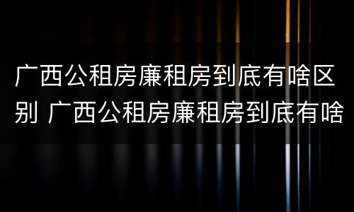 广西公租房廉租房到底有啥区别 广西公租房廉租房到底有啥区别呢
