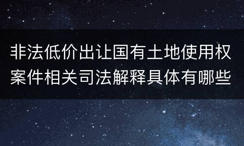 非法低价出让国有土地使用权案件相关司法解释具体有哪些