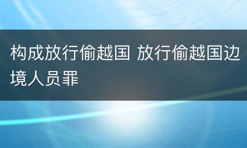 构成放行偷越国 放行偷越国边境人员罪