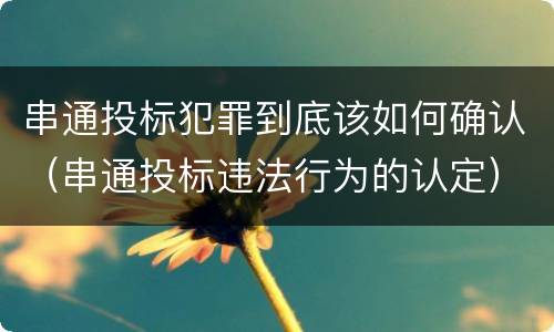 串通投标犯罪到底该如何确认（串通投标违法行为的认定）