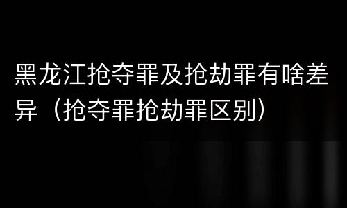 黑龙江抢夺罪及抢劫罪有啥差异（抢夺罪抢劫罪区别）