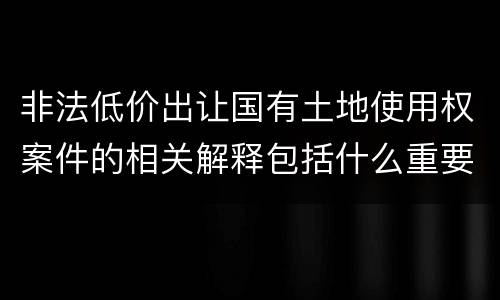 非法低价出让国有土地使用权案件的相关解释包括什么重要内容