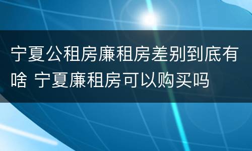 宁夏公租房廉租房差别到底有啥 宁夏廉租房可以购买吗