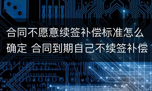 合同不愿意续签补偿标准怎么确定 合同到期自己不续签补偿标准