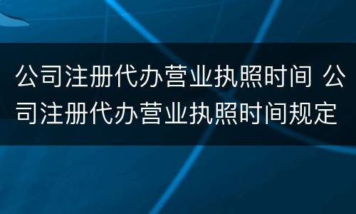 公司注册代办营业执照时间 公司注册代办营业执照时间规定
