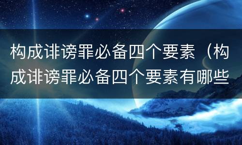 构成诽谤罪必备四个要素（构成诽谤罪必备四个要素有哪些）