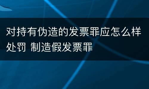 对持有伪造的发票罪应怎么样处罚 制造假发票罪