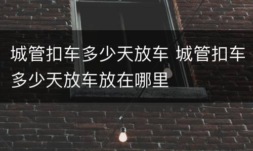 城管扣车多少天放车 城管扣车多少天放车放在哪里