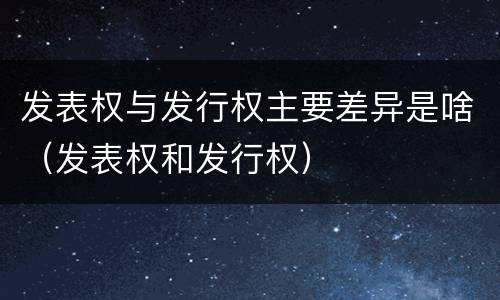 发表权与发行权主要差异是啥（发表权和发行权）