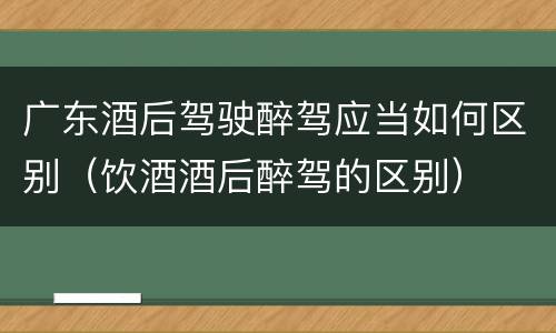 广东酒后驾驶醉驾应当如何区别（饮酒酒后醉驾的区别）