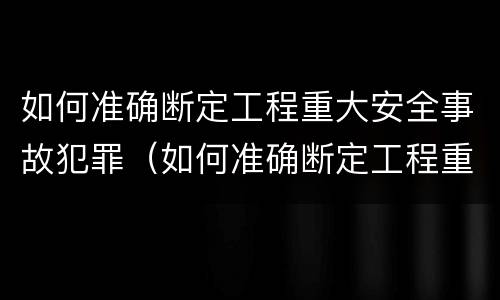 如何准确断定工程重大安全事故犯罪（如何准确断定工程重大安全事故犯罪行为）