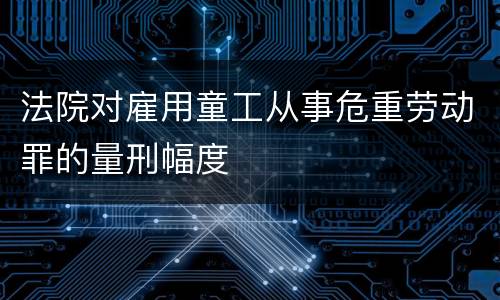 法院对雇用童工从事危重劳动罪的量刑幅度