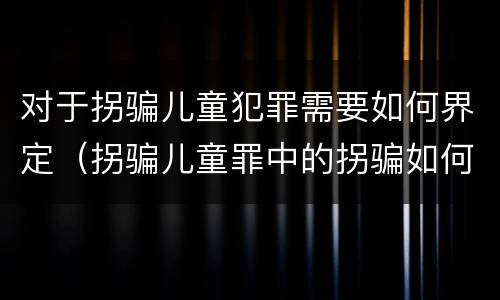 对于拐骗儿童犯罪需要如何界定（拐骗儿童罪中的拐骗如何认定）