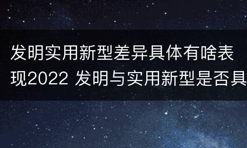 发明实用新型差异具体有啥表现2022 发明与实用新型是否具有实用性
