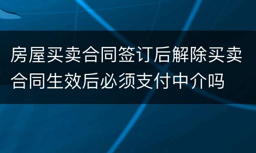 房屋买卖合同签订后解除买卖合同生效后必须支付中介吗