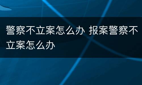 警察不立案怎么办 报案警察不立案怎么办