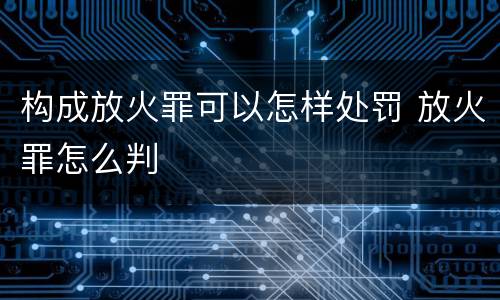 构成放火罪可以怎样处罚 放火罪怎么判