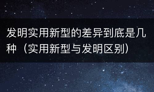 发明实用新型的差异到底是几种（实用新型与发明区别）