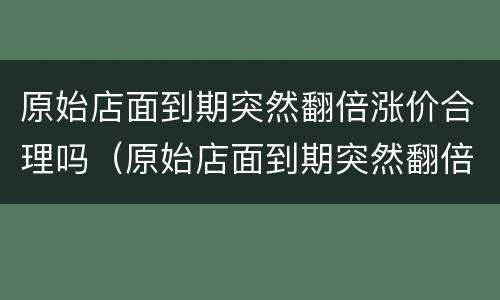 原始店面到期突然翻倍涨价合理吗（原始店面到期突然翻倍涨价合理吗）