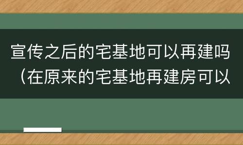 宣传之后的宅基地可以再建吗（在原来的宅基地再建房可以吗）